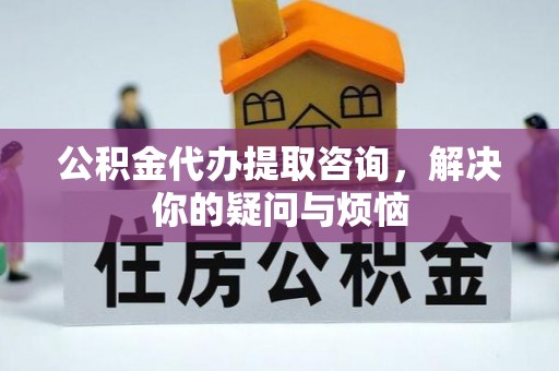 南投市公积金代办提取咨询，解决你的疑问与烦恼