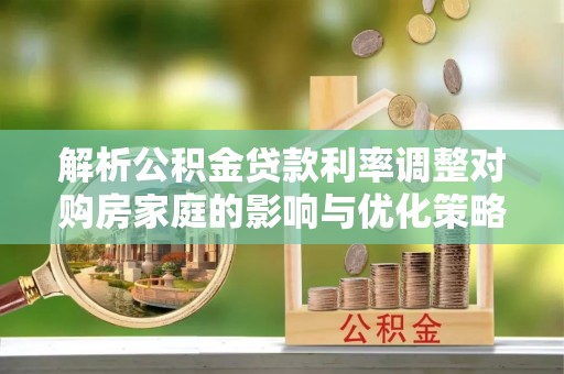 南投市解析公积金贷款利率调整对购房家庭的影响与优化策略