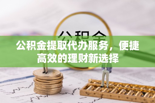 南投市公积金提取代办服务，便捷高效的理财新选择
