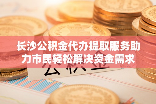 南投市长沙公积金代办提取服务助力市民轻松解决资金需求
