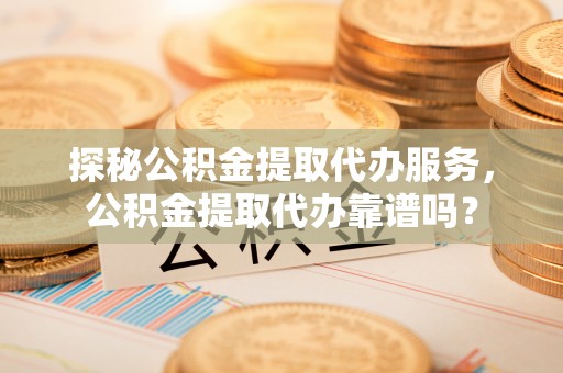 南投市探秘公积金提取代办服务，公积金提取代办靠谱吗？