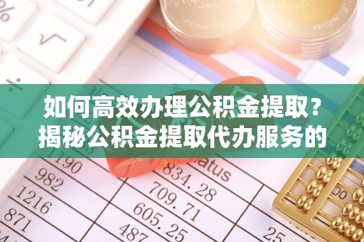 南投市如何高效办理公积金提取？揭秘公积金提取代办服务的优势与注意事项