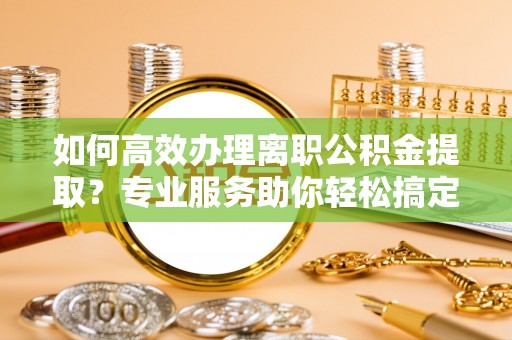南投市如何高效办理离职公积金提取？专业服务助你轻松搞定