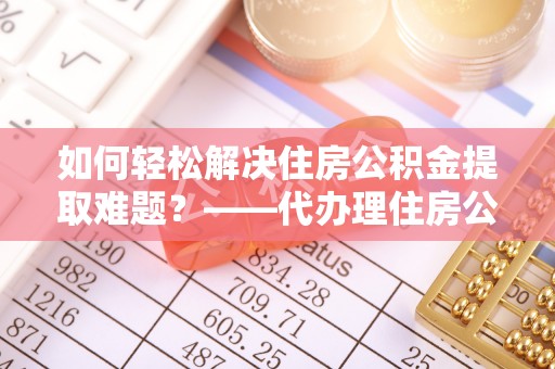 南投市如何轻松解决住房公积金提取难题？——代办理住房公积金提取服务解析