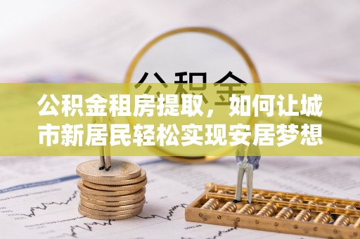 南投市公积金租房提取，如何让城市新居民轻松实现安居梦想