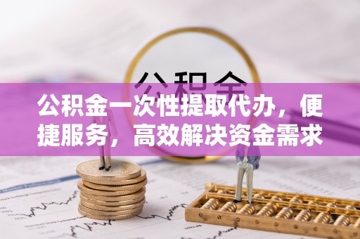 南投市公积金一次性提取代办，便捷服务，高效解决资金需求
