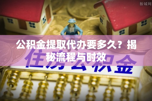 南投市公积金提取代办要多久？揭秘流程与时效
