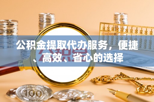 南投市公积金提取代办服务，便捷、高效、省心的选择