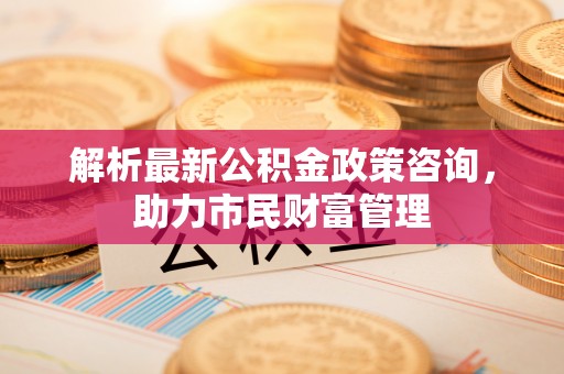 南投市解析最新公积金政策咨询，助力市民财富管理