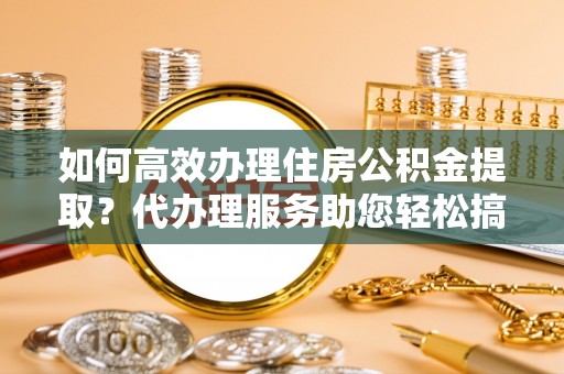 南投市如何高效办理住房公积金提取？代办理服务助您轻松搞定
