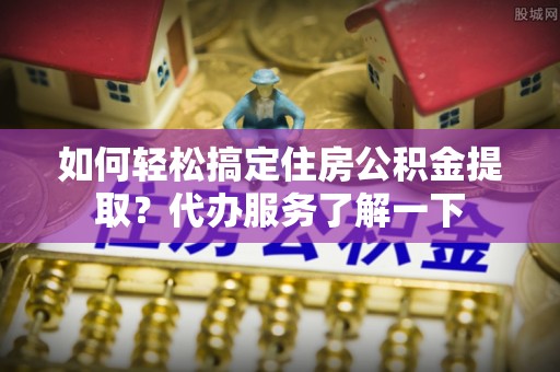 南投市如何轻松搞定住房公积金提取？代办服务了解一下