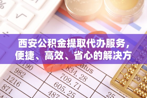 南投市西安公积金提取代办服务，便捷、高效、省心的解决方案