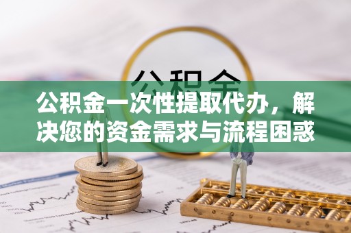 南投市公积金一次性提取代办，解决您的资金需求与流程困惑