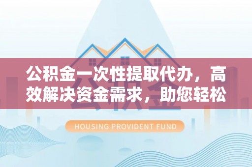 南投市公积金一次性提取代办，高效解决资金需求，助您轻松应对生活难题