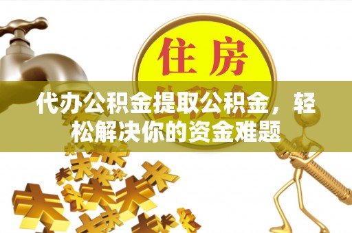 南投市代办公积金提取公积金，轻松解决你的资金难题