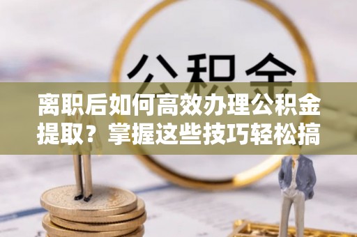 南投市离职后如何高效办理公积金提取？掌握这些技巧轻松搞定