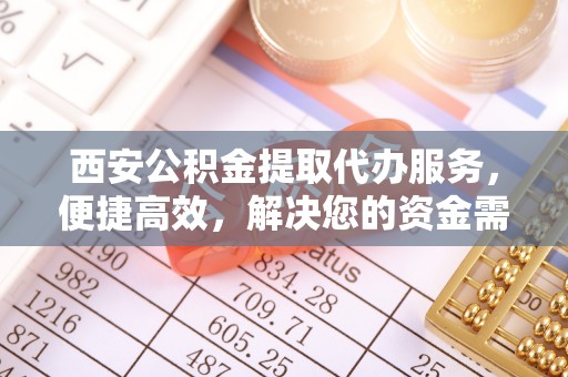 南投市西安公积金提取代办服务，便捷高效，解决您的资金需求