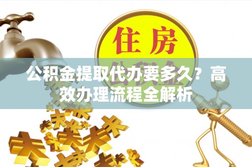 南投市公积金提取代办要多久？高效办理流程全解析
