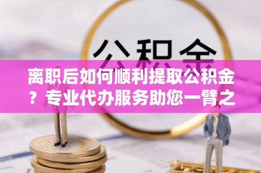 南投市离职后如何顺利提取公积金？专业代办服务助您一臂之力