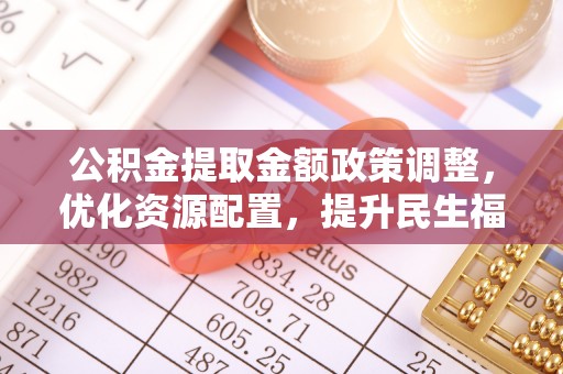 南投市公积金提取金额政策调整，优化资源配置，提升民生福祉