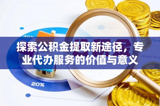 南投市探索公积金提取新途径，专业代办服务的价值与意义