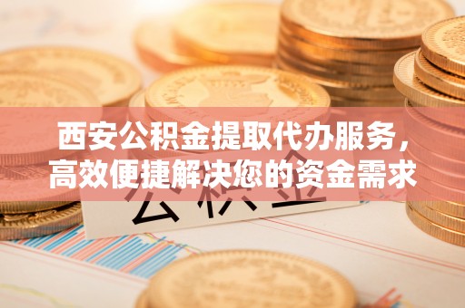 南投市西安公积金提取代办服务，高效便捷解决您的资金需求