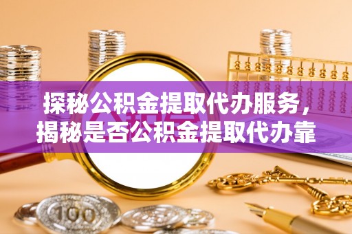 南投市探秘公积金提取代办服务，揭秘是否公积金提取代办靠谱吗？