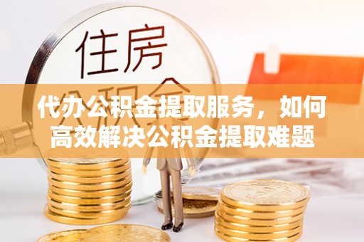 南投市代办公积金提取服务，如何高效解决公积金提取难题