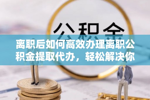 南投市离职后如何高效办理离职公积金提取代办，轻松解决你的后顾之忧