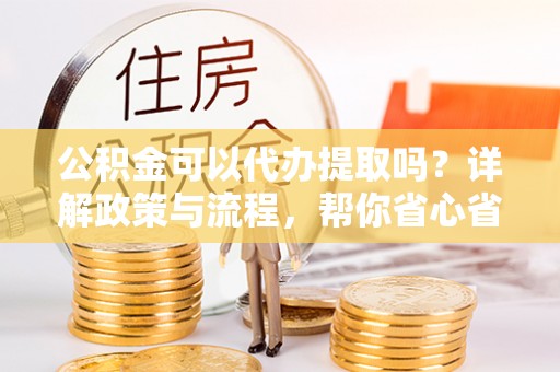 南投市公积金可以代办提取吗？详解政策与流程，帮你省心省力