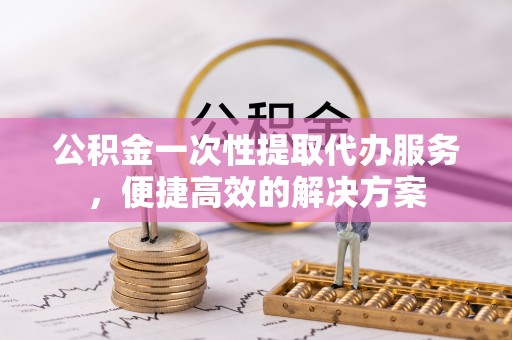 南投市公积金一次性提取代办服务，便捷高效的解决方案
