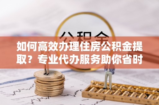 南投市如何高效办理住房公积金提取？专业代办服务助你省时省力