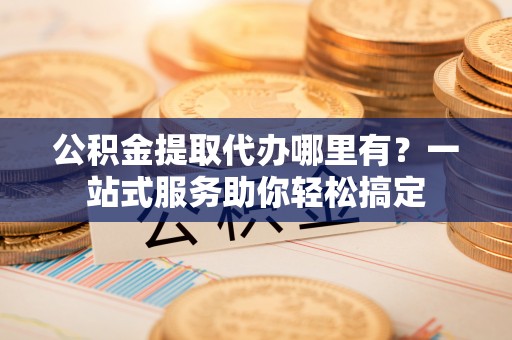 南投市公积金提取代办哪里有？一站式服务助你轻松搞定