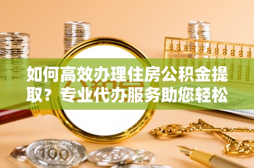 南投市如何高效办理住房公积金提取？专业代办服务助您轻松搞定