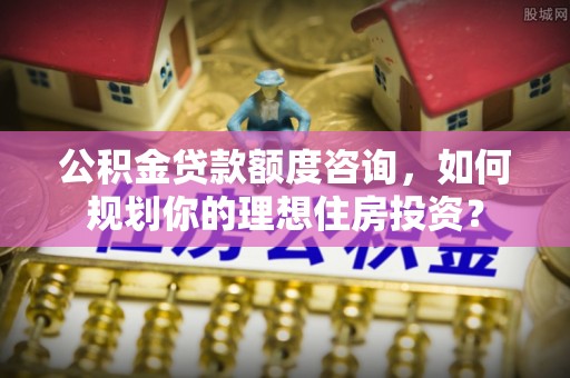 南投市公积金贷款额度咨询，如何规划你的理想住房投资？