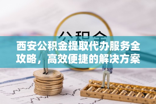 南投市西安公积金提取代办服务全攻略，高效便捷的解决方案