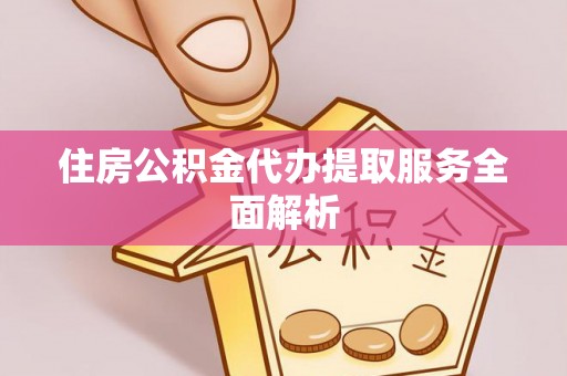 南投市住房公积金代办提取服务全面解析
